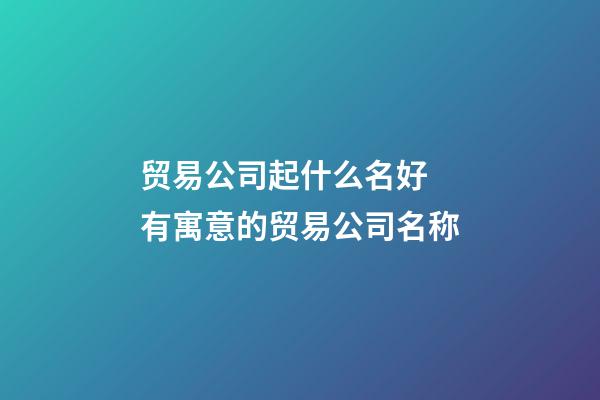 贸易公司起什么名好 有寓意的贸易公司名称-第1张-公司起名-玄机派